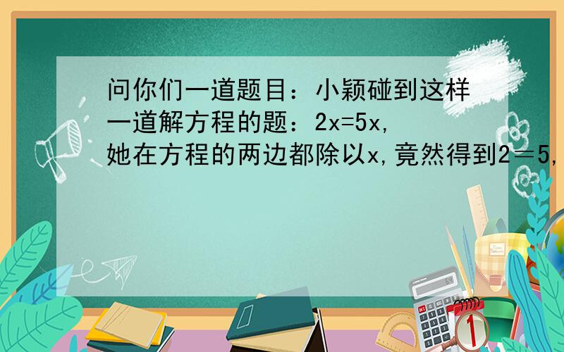 问你们一道题目：小颖碰到这样一道解方程的题：2x=5x,她在方程的两边都除以x,竟然得到2＝5,她错在哪?