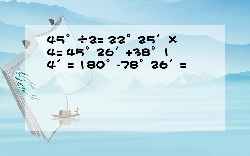 45°÷2= 22°25′×4= 45°26′+38°14′= 180°-78°26′=