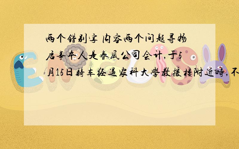 两个错别字 内容两个问题寻物启事本人是春风公司会计,于5月15日骑车经过农科大学教援楼附近时,不小心丢失皮包一只.有拾到者请交给本人,我愿意负出重金表示感谢.此致敬礼!春风公司全体