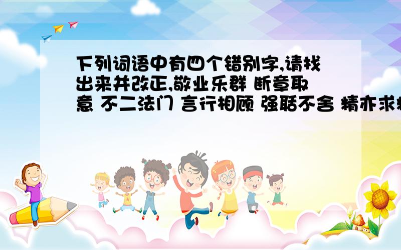 下列词语中有四个错别字,请找出来并改正,敬业乐群 断章取意 不二法门 言行相顾 强聒不舍 精亦求精 海纳百穿 漠不关心 拈轻怕重 迥然不同声名显赫 见义思迁