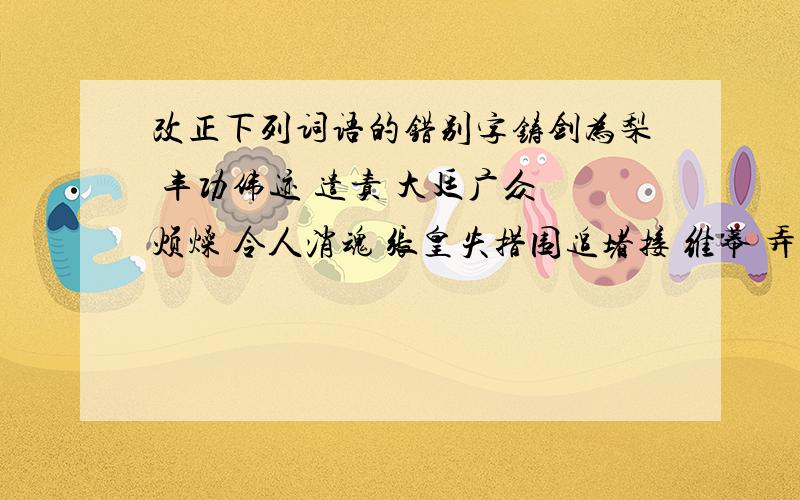 改正下列词语的错别字铸剑为梨 丰功伟迹 遣责 大廷广众 烦燥 令人消魂 张皇失措围追堵接 维幕 弄巧成绌 见议思迁 莫不关心 适得其返 安祥 无精打彩毛骨耸然