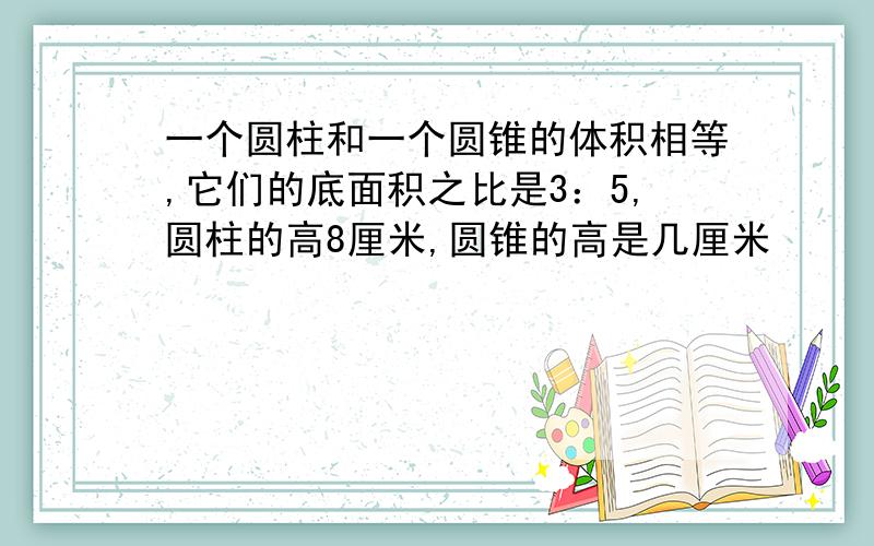 一个圆柱和一个圆锥的体积相等,它们的底面积之比是3：5,圆柱的高8厘米,圆锥的高是几厘米