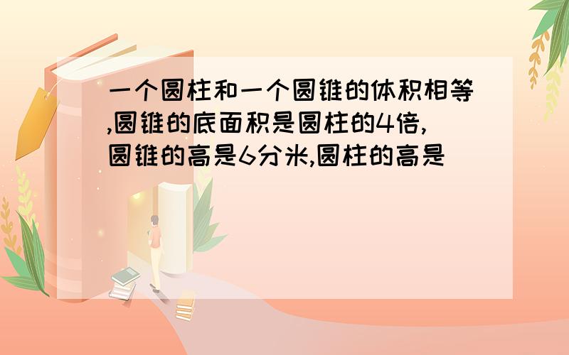 一个圆柱和一个圆锥的体积相等,圆锥的底面积是圆柱的4倍,圆锥的高是6分米,圆柱的高是（ ）