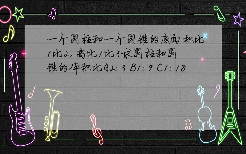 一个圆柱和一个圆锥的底面积比1比2,高比1比3求圆柱和圆锥的体积比A2:3 B1:9 C1:18