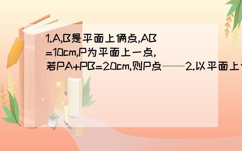 1.A,B是平面上俩点,AB=10cm,P为平面上一点,若PA+PB=20cm,则P点——2.以平面上任意三点不共线的四个点种的每个点为端点,经过另一点面射线,共可以画出——射线.