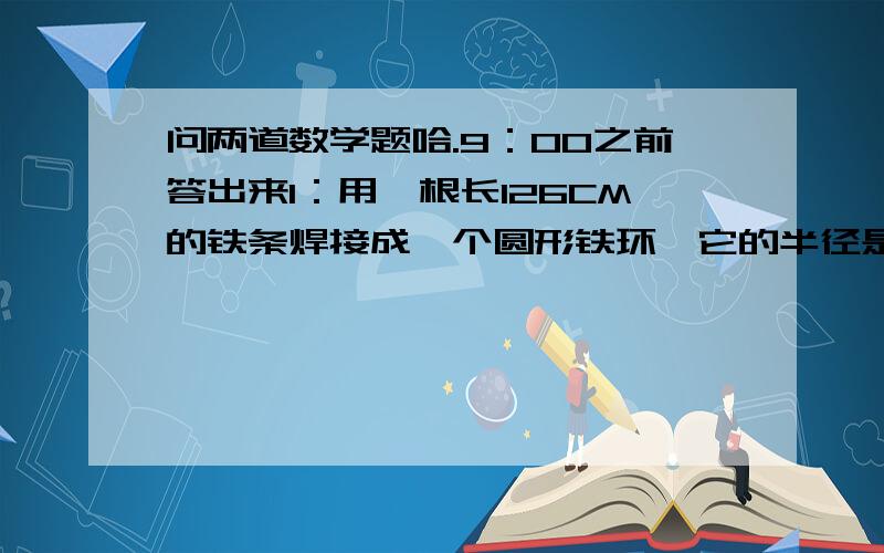 问两道数学题哈.9：00之前答出来1：用一根长126CM的铁条焊接成一个圆形铁环,它的半径是大约多少厘米?（接头处忽略不计,得数保留整数.）2：一个底面是圆形的锅炉,底面圆的周长是1.57m.底面