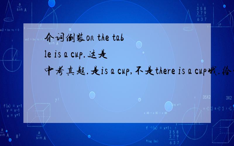 介词倒装on the table is a cup.这是中考真题.是is a cup,不是there is a cup哦.给的解释是：表示地点的介词短语放于句首的倒装句中,be动词就能代表有的意思,所以不用there be 或has have 了.但是我看到很