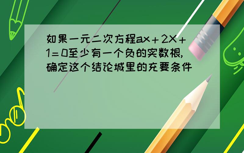 如果一元二次方程ax＋2X＋1＝0至少有一个负的实数根,确定这个结论城里的充要条件