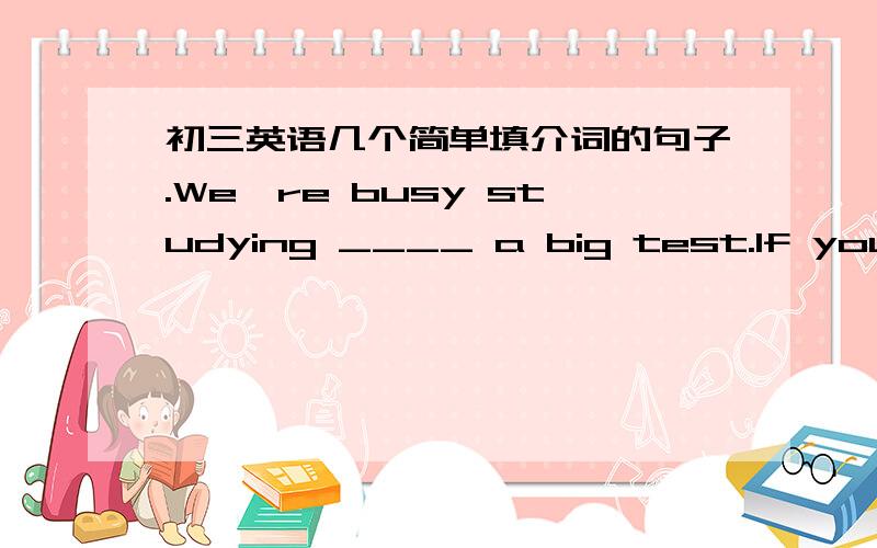 初三英语几个简单填介词的句子.We're busy studying ____ a big test.If you can't do it by yoursrlf,you can ask others___ heip.Don't get good grades ___ copying other students' answers.Ilike studying ___ friends.We can help each other.They