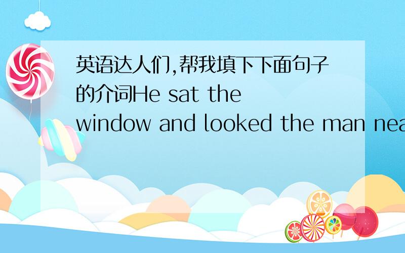 英语达人们,帮我填下下面句子的介词He sat the window and looked the man near the door.就在那 “ ” 处就是了