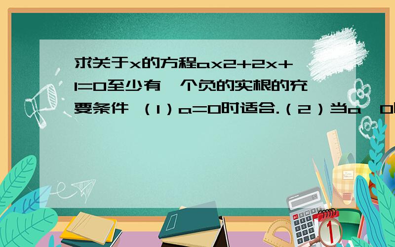 求关于x的方程ax2+2x+1=0至少有一个负的实根的充要条件 （1）a=0时适合.（2）当a≠0时,显然方程没有零根,若方程有两异号的实根,则a＜0；若方程有两个负的实根,则必须满足向左转|向右转解得0