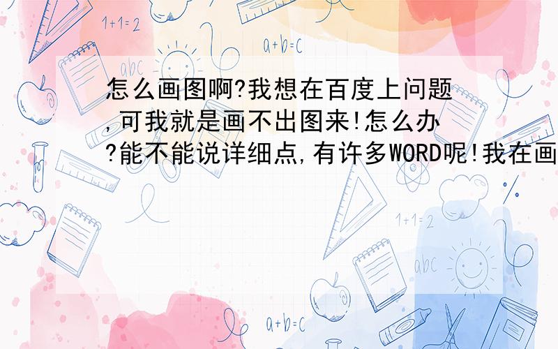 怎么画图啊?我想在百度上问题,可我就是画不出图来!怎么办?能不能说详细点,有许多WORD呢!我在画图里面保存,他说太大了!出不来!怎么调小呢?