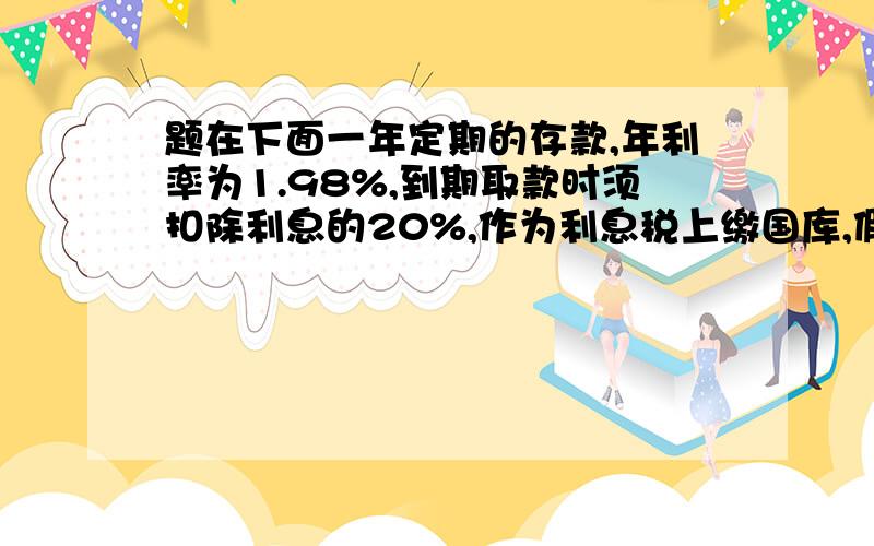 题在下面一年定期的存款,年利率为1.98%,到期取款时须扣除利息的20%,作为利息税上缴国库,假如某人存入一年的定期储蓄1000元,到时扣税后可得利息多少元?