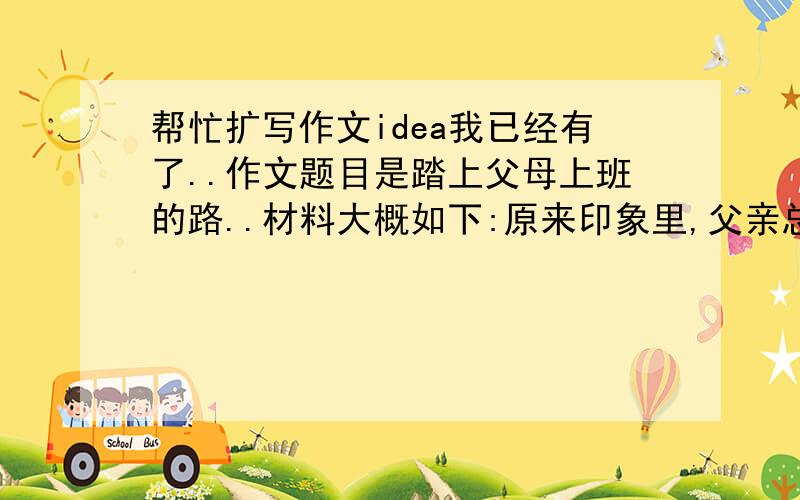 帮忙扩写作文idea我已经有了..作文题目是踏上父母上班的路..材料大概如下:原来印象里,父亲总是坐在宽敞的桌子后面,只要随手签个字,所有的事情便迎刃而解.可是当我切实地站在一边观察时