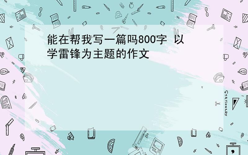 能在帮我写一篇吗800字 以学雷锋为主题的作文