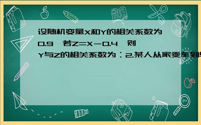 设随机变量X和Y的相关系数为0.9,若Z=X－0.4,则Y与Z的相关系数为：2.某人从家乘车到单位,途中有3个交通岗亭.假设在各交通岗遇到红灯的事件是相互独立的,且概率都是0.4,则此人上班途中遇红灯