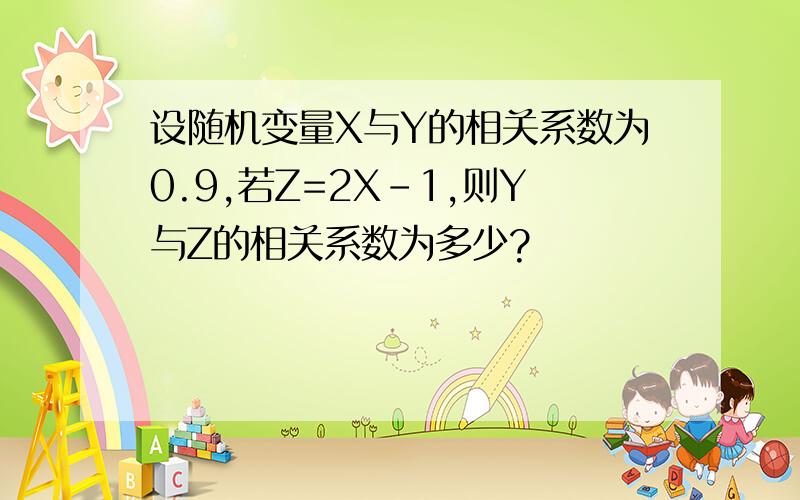 设随机变量X与Y的相关系数为0.9,若Z=2X-1,则Y与Z的相关系数为多少?