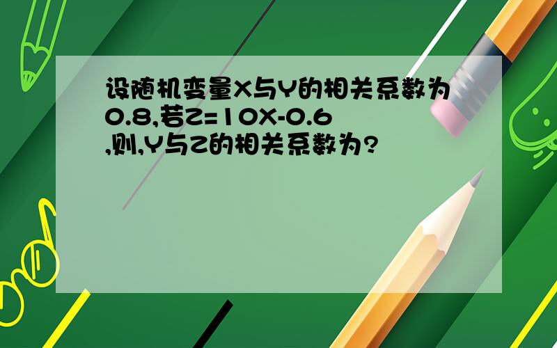 设随机变量X与Y的相关系数为0.8,若Z=10X-0.6,则,Y与Z的相关系数为?