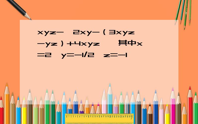 xyz-【2xy-（3xyz-yz）+4xyz】,其中x=2,y=-1/2,z=-1