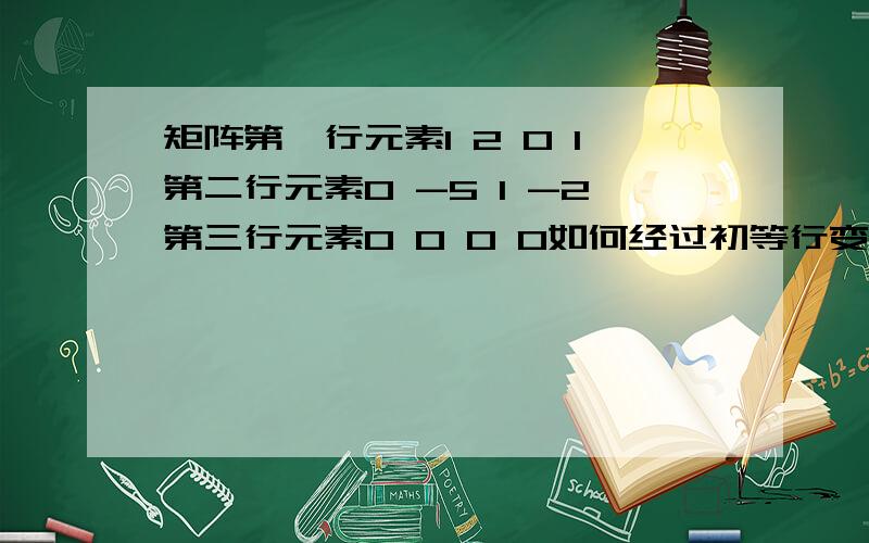 矩阵第一行元素1 2 0 1第二行元素0 -5 1 -2第三行元素0 0 0 0如何经过初等行变换矩阵第一行元素1 2 0 1 第二行元素0 -5 1 -2 第三行元素0 0 0 0如何经过初等行变换变为第一行元素为1 0 0 0第二行元素