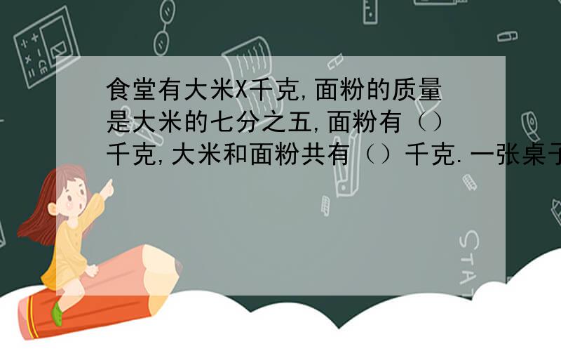 食堂有大米X千克,面粉的质量是大米的七分之五,面粉有（）千克,大米和面粉共有（）千克.一张桌子售价X元,一张椅子的价钱比一张桌子便宜三分之二,一张椅子比一张桌子便宜（）元,一张椅