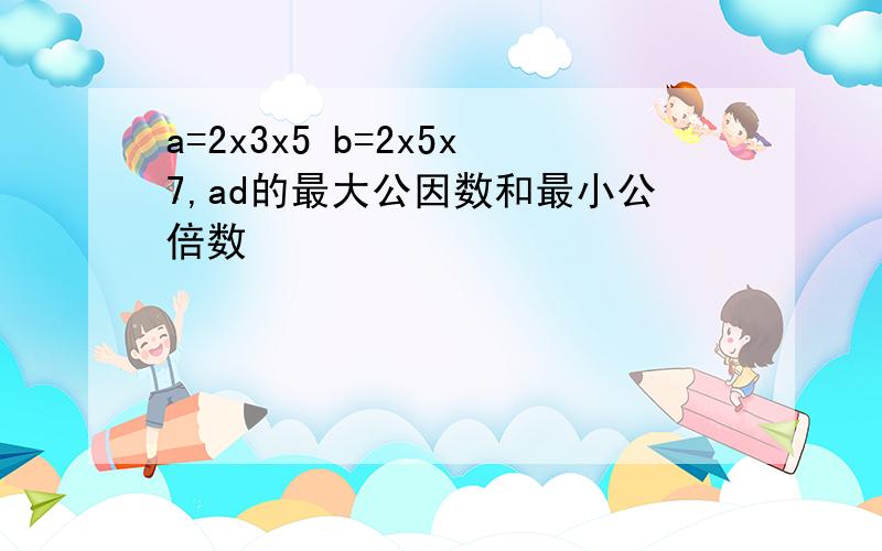 a=2x3x5 b=2x5x7,ad的最大公因数和最小公倍数