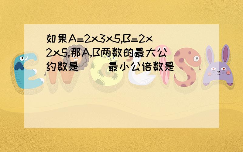 如果A=2x3x5,B=2x2x5,那A,B两数的最大公约数是（ ）最小公倍数是（ ）