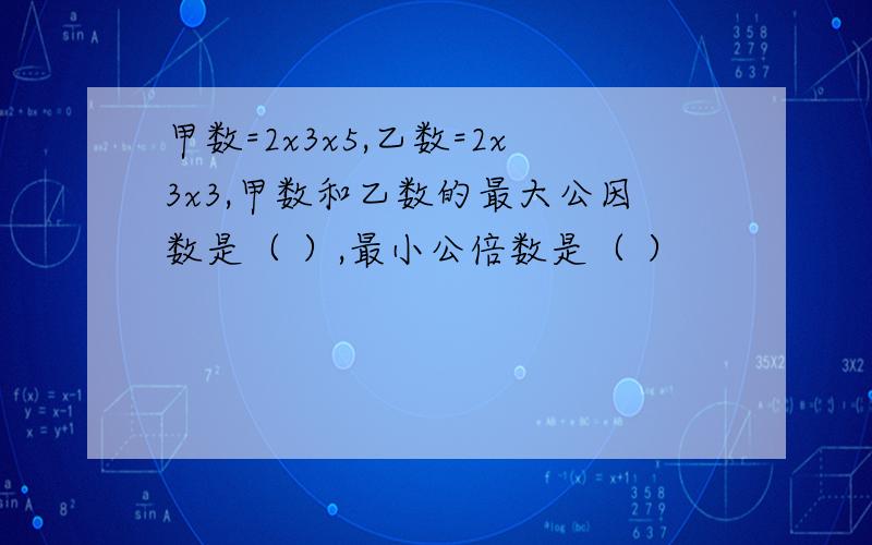 甲数=2x3x5,乙数=2x3x3,甲数和乙数的最大公因数是（ ）,最小公倍数是（ ）