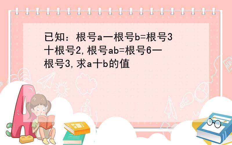 已知：根号a一根号b=根号3十根号2,根号ab=根号6一根号3,求a十b的值