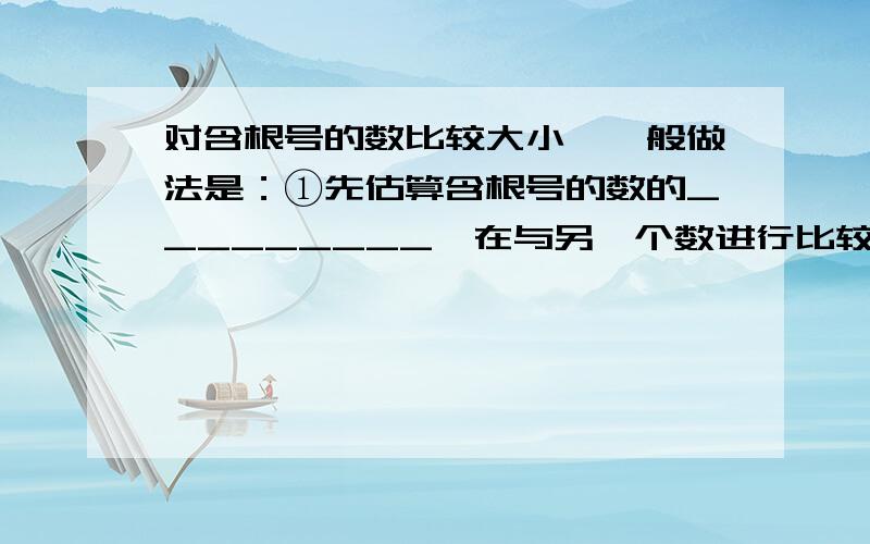 对含根号的数比较大小,一般做法是：①先估算含根号的数的_________,在与另一个数进行比较；②当符号相同时,把_________的数平方,和_______比较,_______越大,其算术平方根越_________；③若分子或