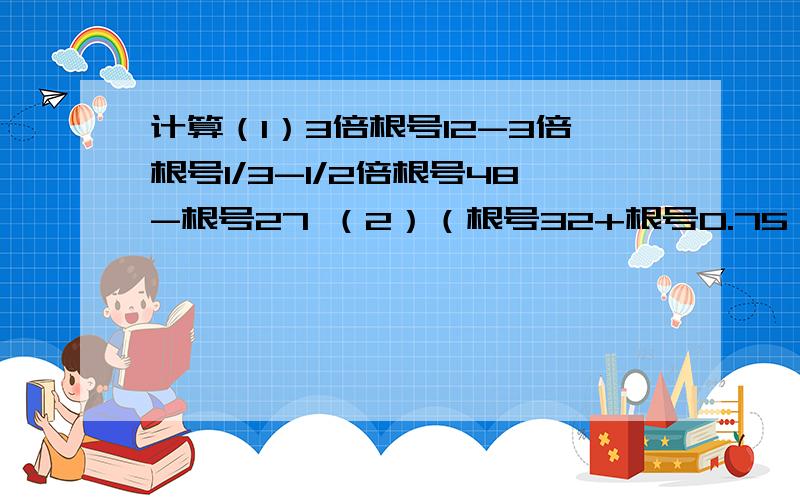 计算（1）3倍根号12-3倍根号1/3-1/2倍根号48-根号27 （2）（根号32+根号0.75）（2倍根号1/3+根号1/8）