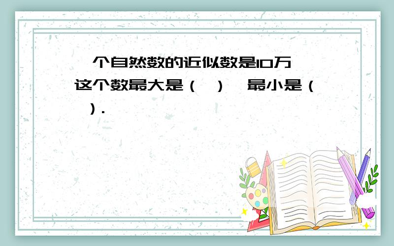 一个自然数的近似数是10万,这个数最大是（ ）,最小是（ ）.