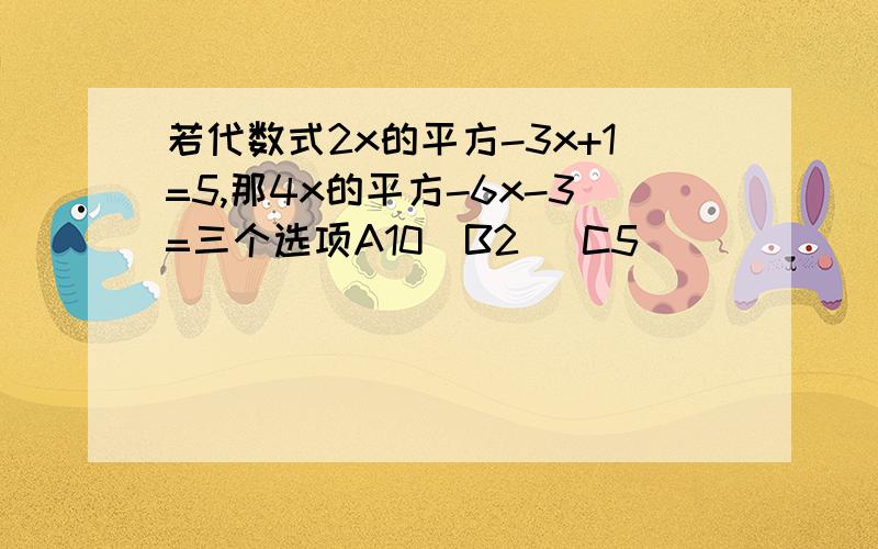 若代数式2x的平方-3x+1=5,那4x的平方-6x-3=三个选项A10  B2   C5