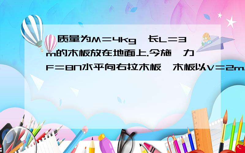 一质量为M＝4kg,长L＝3m的木板放在地面上.今施一力F＝8N水平向右拉木板,木板以V＝2m/s的速度在地上...一质量为M＝4kg,长L＝3m的木板放在地面上.今施一力F＝8N水平向右拉木板,木板以V＝2m/s的速