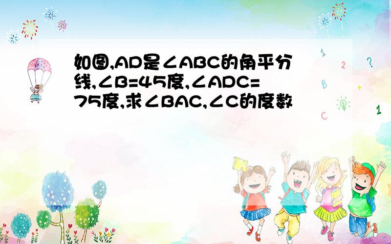 如图,AD是∠ABC的角平分线,∠B=45度,∠ADC=75度,求∠BAC,∠C的度数