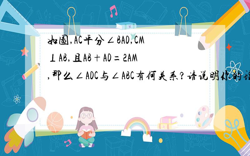 如图,AC平分∠BAD,CM⊥AB,且AB+AD=2AM,那么∠ADC与∠ABC有何关系?请说明你的理由.（图等级不够）