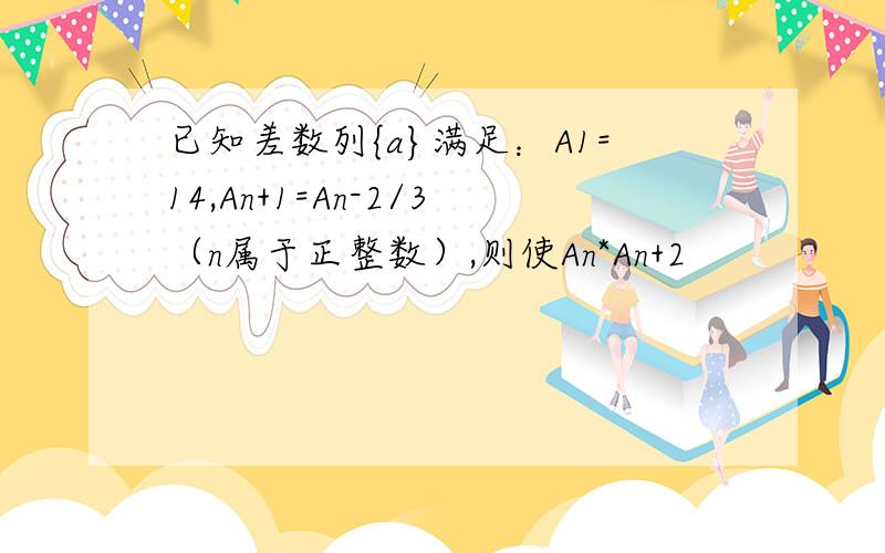 已知差数列{a}满足：A1=14,An+1=An-2/3（n属于正整数）,则使An*An+2