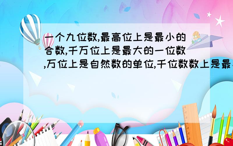 一个九位数,最高位上是最小的合数,千万位上是最大的一位数,万位上是自然数的单位,千位数数上是最小的素数,其余为上是0,这个数写作（   ） 读作（    ）改写成用万作单位的数是（   ）,四