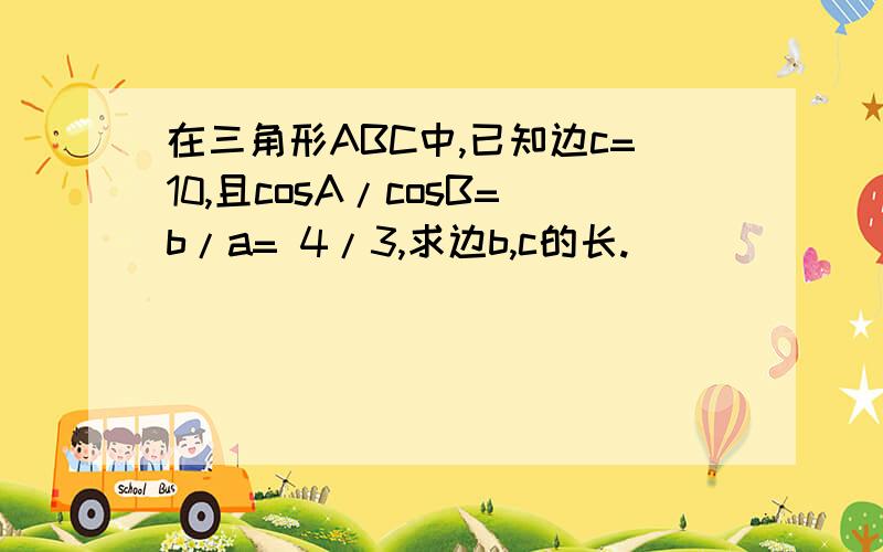 在三角形ABC中,已知边c=10,且cosA/cosB=b/a= 4/3,求边b,c的长.