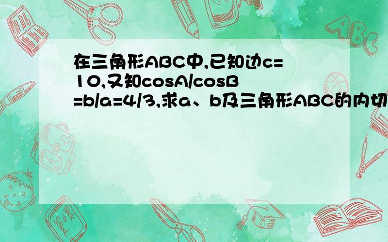 在三角形ABC中,已知边c=10,又知cosA/cosB=b/a=4/3,求a、b及三角形ABC的内切圆的半径.