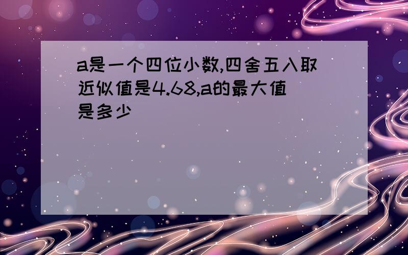 a是一个四位小数,四舍五入取近似值是4.68,a的最大值是多少