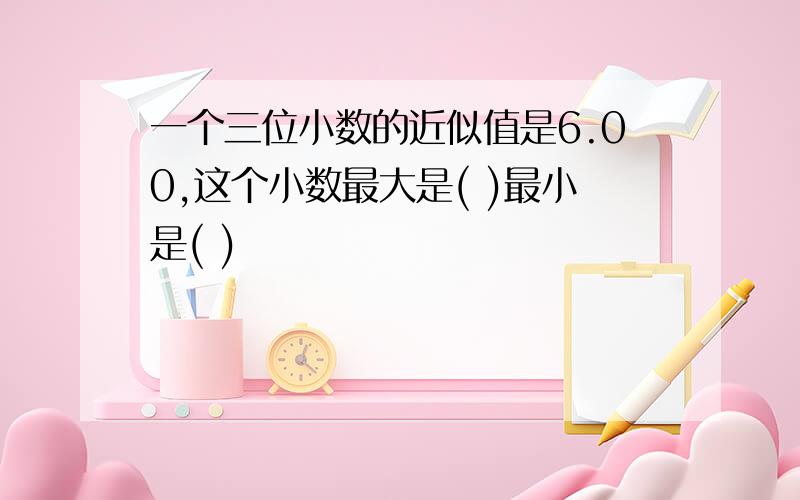 一个三位小数的近似值是6.00,这个小数最大是( )最小是( )