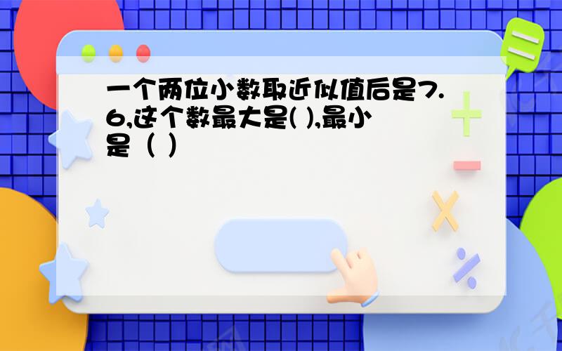 一个两位小数取近似值后是7.6,这个数最大是( ),最小是（ ）