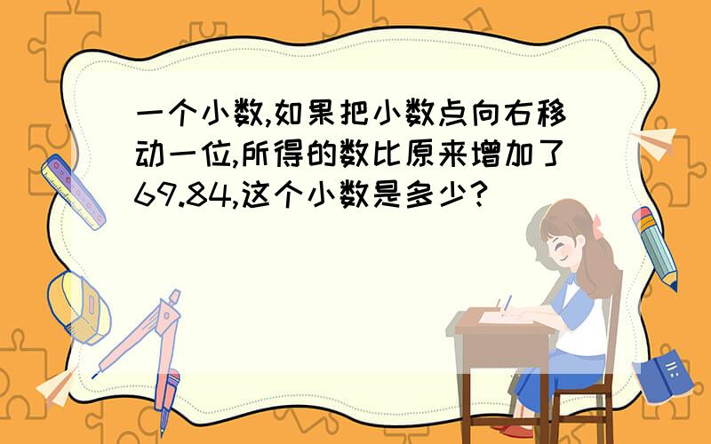 一个小数,如果把小数点向右移动一位,所得的数比原来增加了69.84,这个小数是多少?