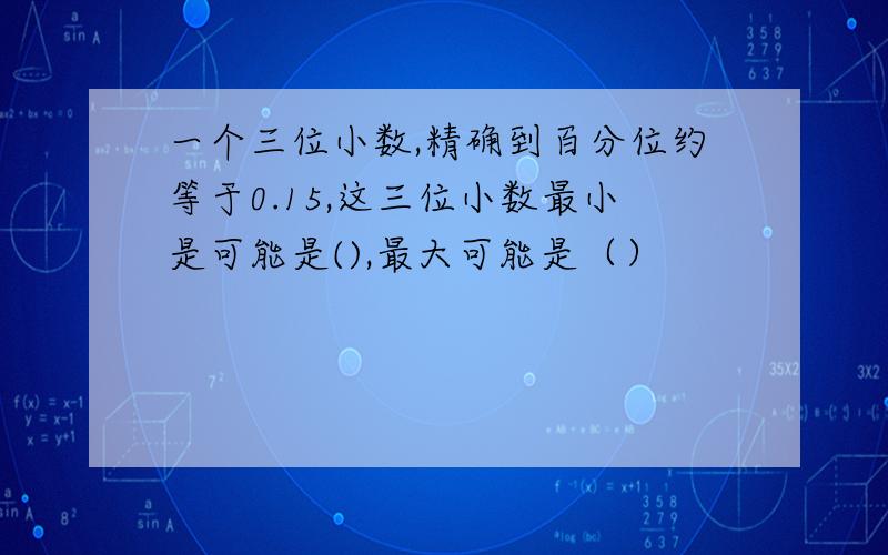 一个三位小数,精确到百分位约等于0.15,这三位小数最小是可能是(),最大可能是（）