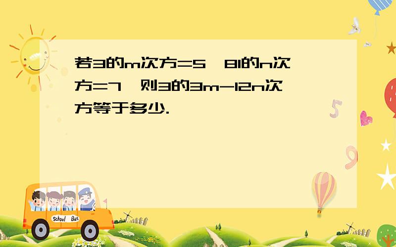 若3的m次方=5,81的n次方=7,则3的3m-12n次方等于多少.