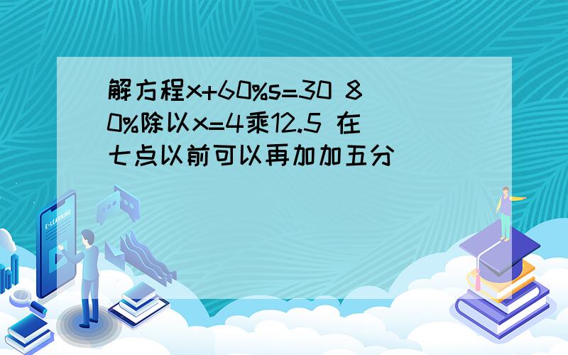 解方程x+60%s=30 80%除以x=4乘12.5 在七点以前可以再加加五分