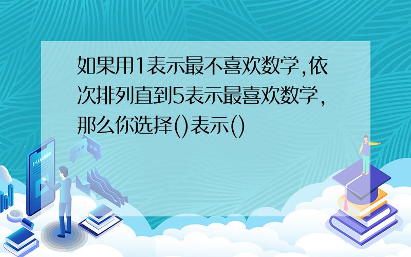 如果用1表示最不喜欢数学,依次排列直到5表示最喜欢数学,那么你选择()表示()