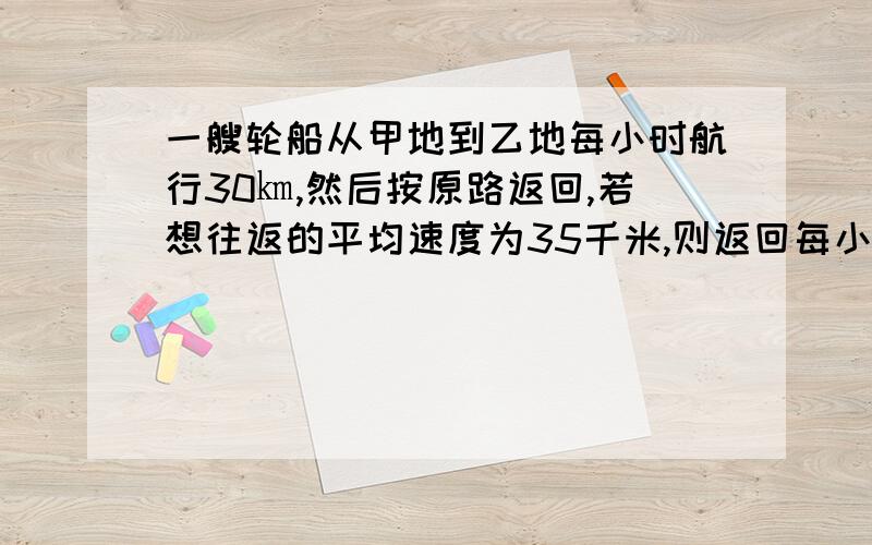 一艘轮船从甲地到乙地每小时航行30㎞,然后按原路返回,若想往返的平均速度为35千米,则返回每小时应行多少千米?