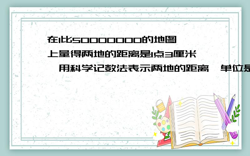 在1比50000000的地图上量得两地的距离是1点3厘米,用科学记数法表示两地的距离【单位是米】单位是米